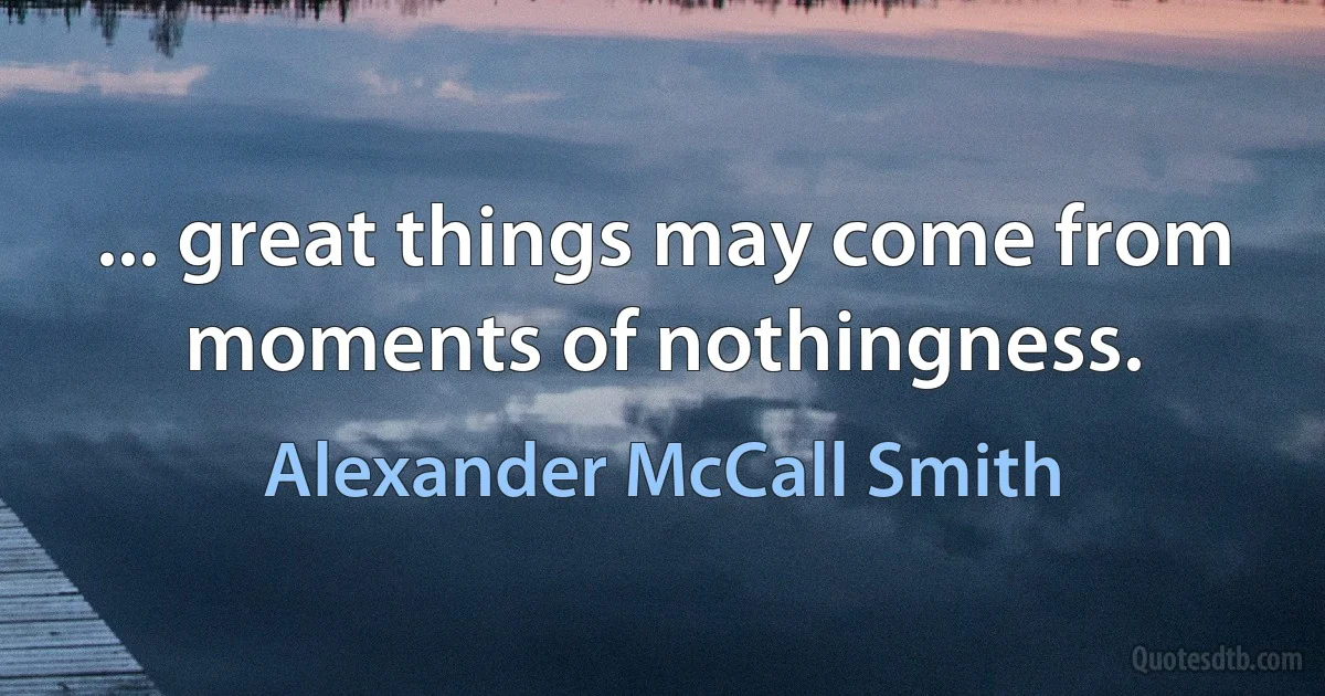 ... great things may come from moments of nothingness. (Alexander McCall Smith)