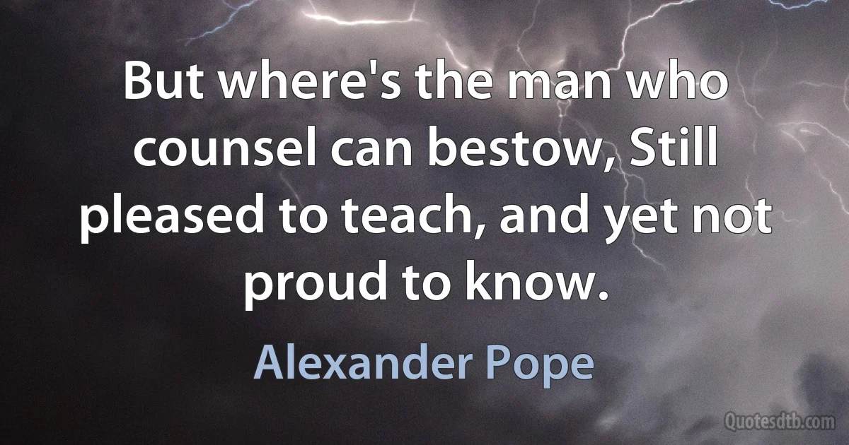 But where's the man who counsel can bestow, Still pleased to teach, and yet not proud to know. (Alexander Pope)