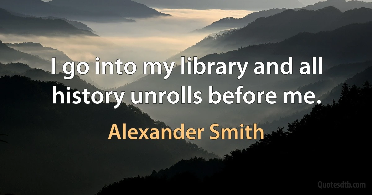 I go into my library and all history unrolls before me. (Alexander Smith)