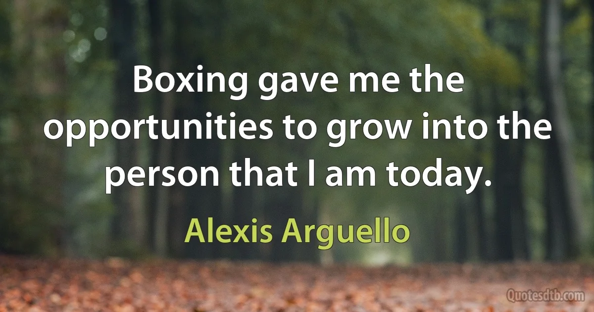 Boxing gave me the opportunities to grow into the person that I am today. (Alexis Arguello)