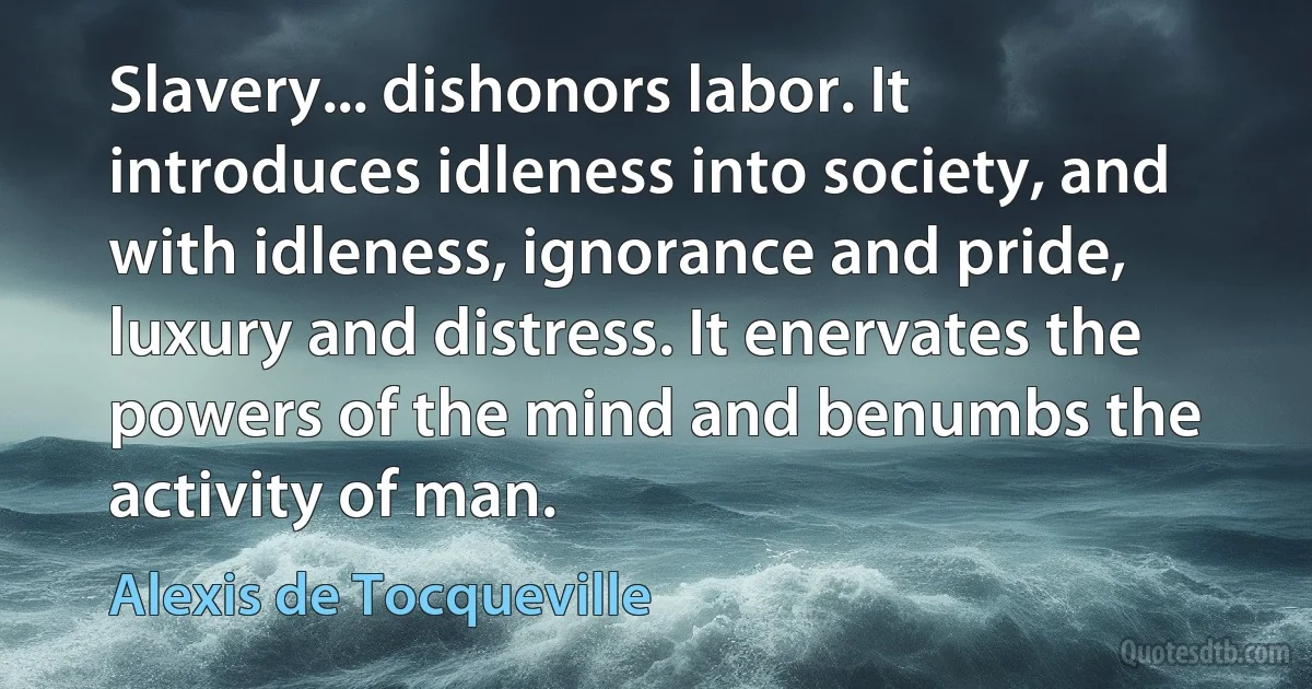 Slavery... dishonors labor. It introduces idleness into society, and with idleness, ignorance and pride, luxury and distress. It enervates the powers of the mind and benumbs the activity of man. (Alexis de Tocqueville)