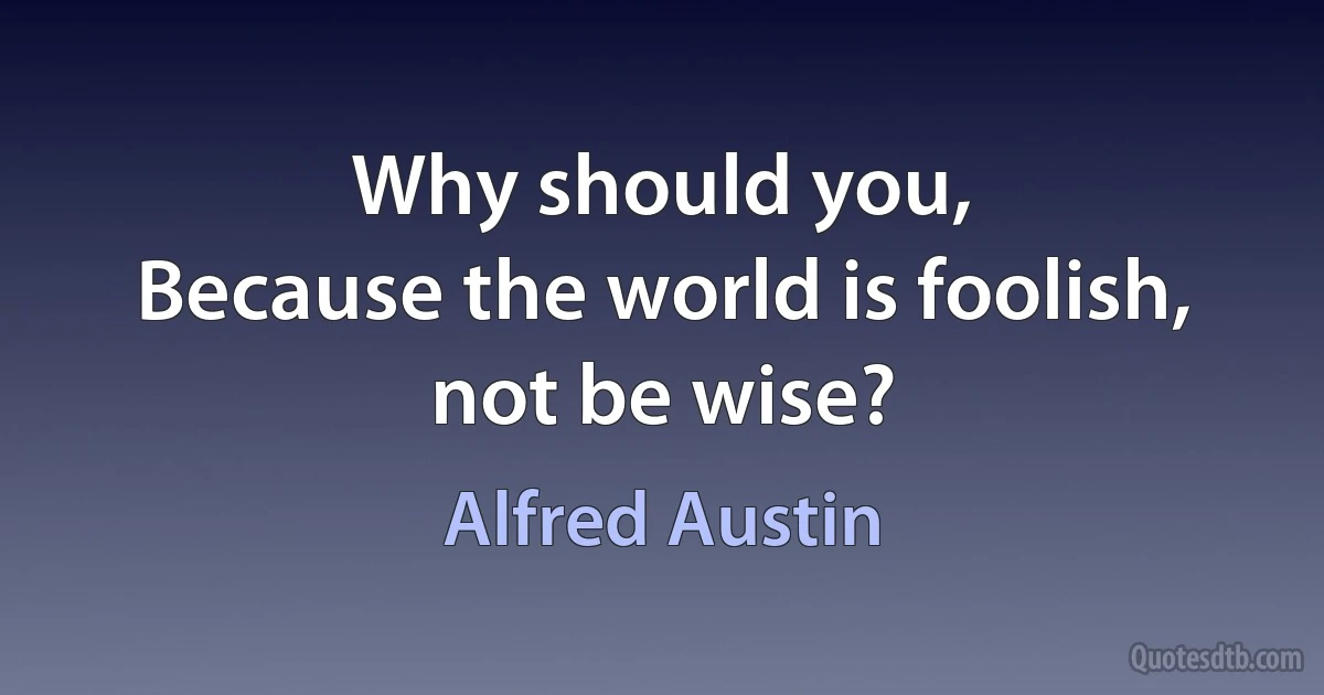 Why should you,
Because the world is foolish, not be wise? (Alfred Austin)