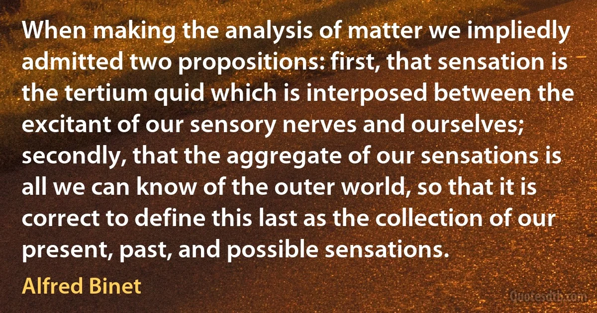 When making the analysis of matter we impliedly admitted two propositions: first, that sensation is the tertium quid which is interposed between the excitant of our sensory nerves and ourselves; secondly, that the aggregate of our sensations is all we can know of the outer world, so that it is correct to define this last as the collection of our present, past, and possible sensations. (Alfred Binet)