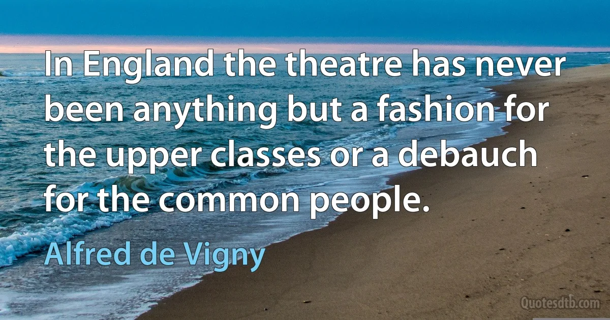 In England the theatre has never been anything but a fashion for the upper classes or a debauch for the common people. (Alfred de Vigny)