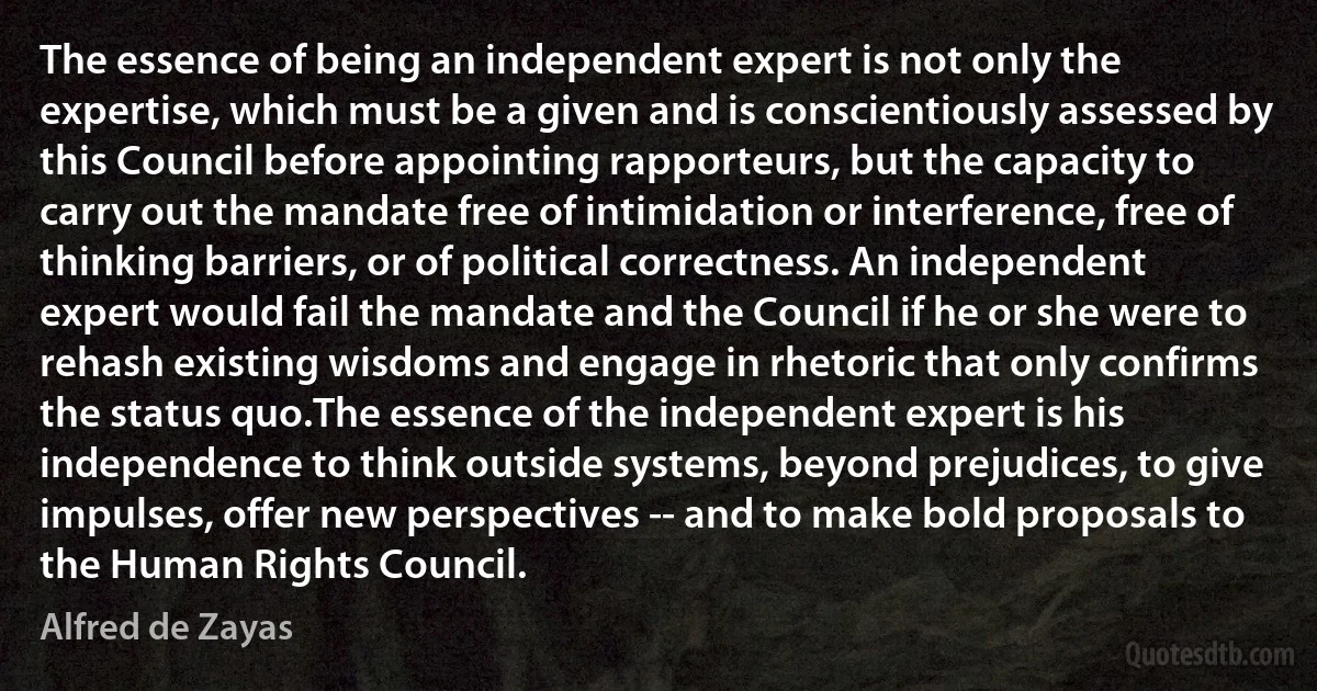 The essence of being an independent expert is not only the expertise, which must be a given and is conscientiously assessed by this Council before appointing rapporteurs, but the capacity to carry out the mandate free of intimidation or interference, free of thinking barriers, or of political correctness. An independent expert would fail the mandate and the Council if he or she were to rehash existing wisdoms and engage in rhetoric that only confirms the status quo.The essence of the independent expert is his independence to think outside systems, beyond prejudices, to give impulses, offer new perspectives -- and to make bold proposals to the Human Rights Council. (Alfred de Zayas)