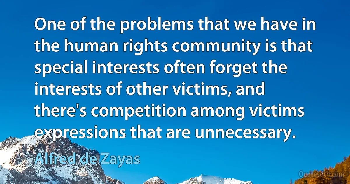 One of the problems that we have in the human rights community is that special interests often forget the interests of other victims, and there's competition among victims expressions that are unnecessary. (Alfred de Zayas)