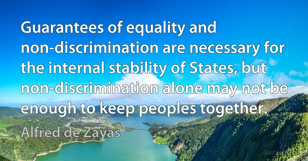 Guarantees of equality and non-discrimination are necessary for the internal stability of States, but non-discrimination alone may not be enough to keep peoples together. (Alfred de Zayas)