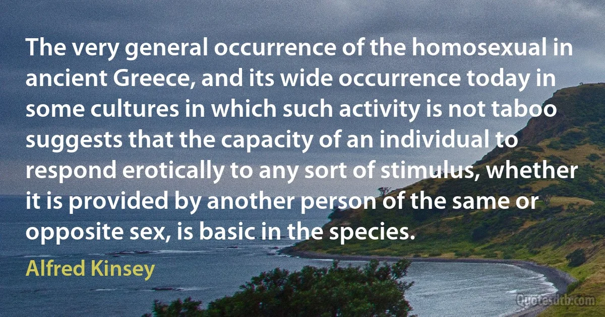 The very general occurrence of the homosexual in ancient Greece, and its wide occurrence today in some cultures in which such activity is not taboo suggests that the capacity of an individual to respond erotically to any sort of stimulus, whether it is provided by another person of the same or opposite sex, is basic in the species. (Alfred Kinsey)