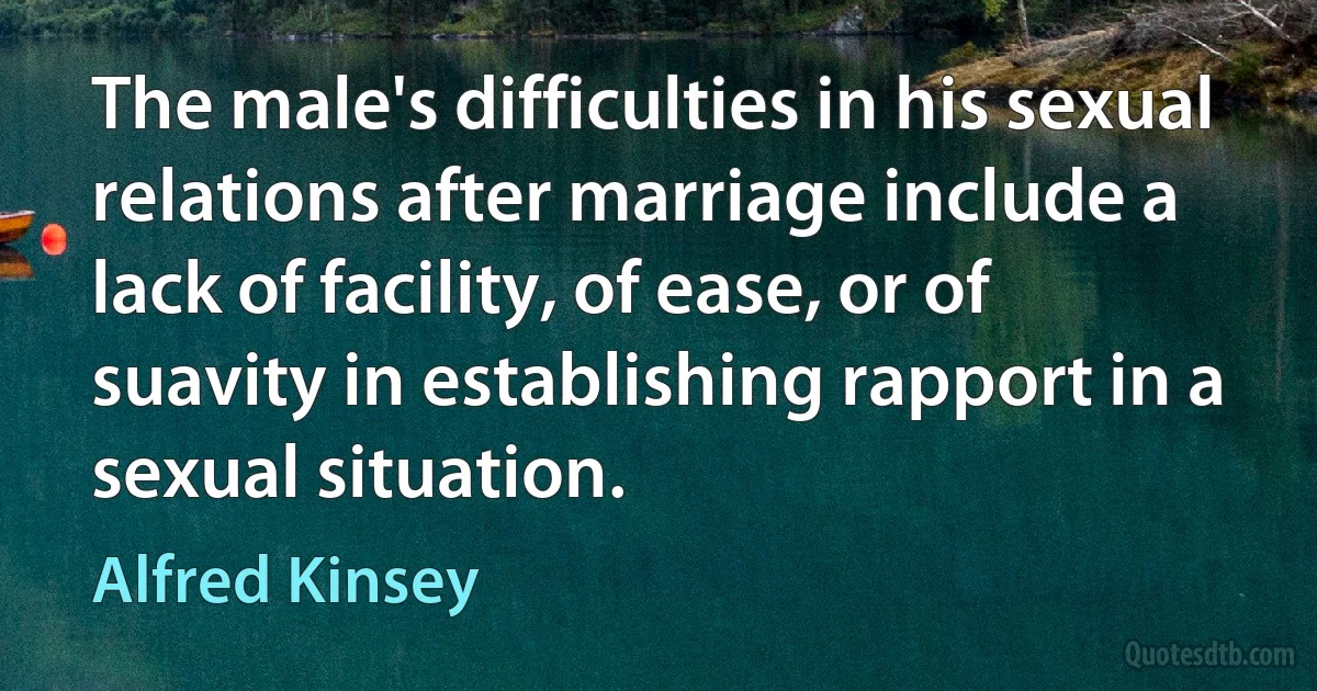 The male's difficulties in his sexual relations after marriage include a lack of facility, of ease, or of suavity in establishing rapport in a sexual situation. (Alfred Kinsey)