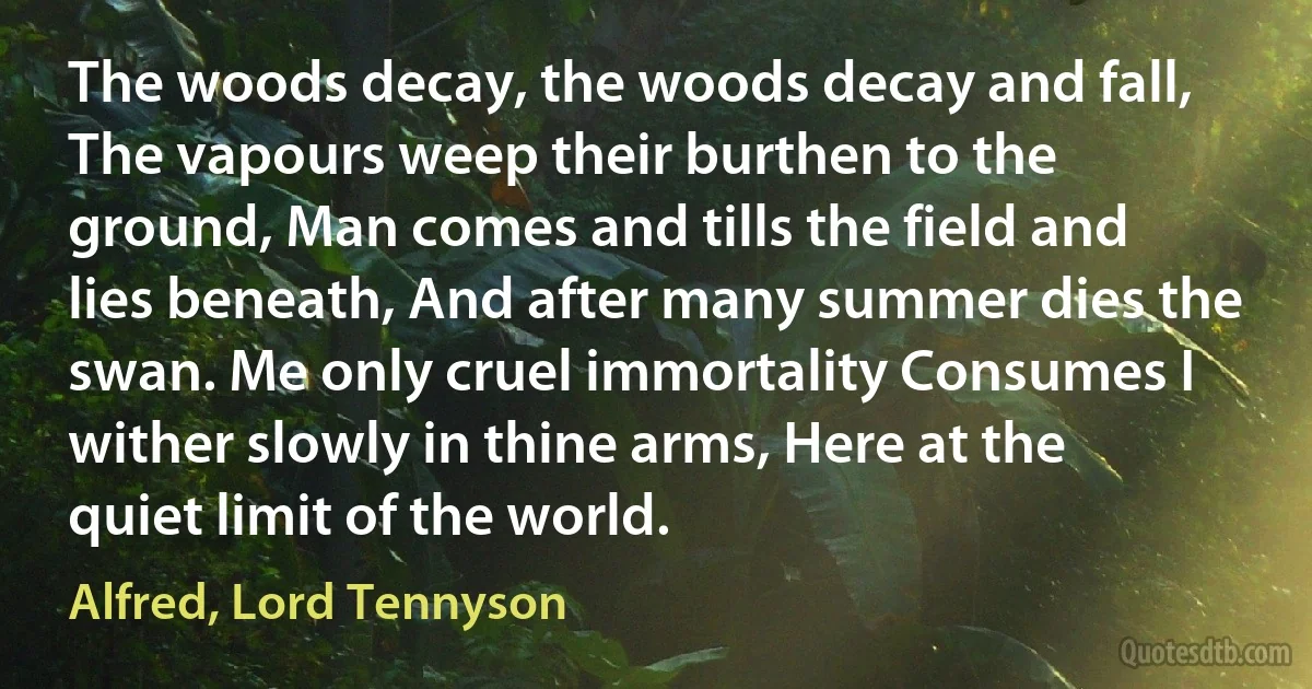 The woods decay, the woods decay and fall, The vapours weep their burthen to the ground, Man comes and tills the field and lies beneath, And after many summer dies the swan. Me only cruel immortality Consumes I wither slowly in thine arms, Here at the quiet limit of the world. (Alfred, Lord Tennyson)