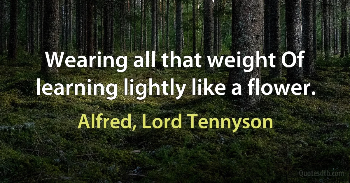 Wearing all that weight Of learning lightly like a flower. (Alfred, Lord Tennyson)