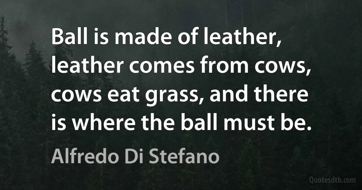 Ball is made of leather, leather comes from cows, cows eat grass, and there is where the ball must be. (Alfredo Di Stefano)