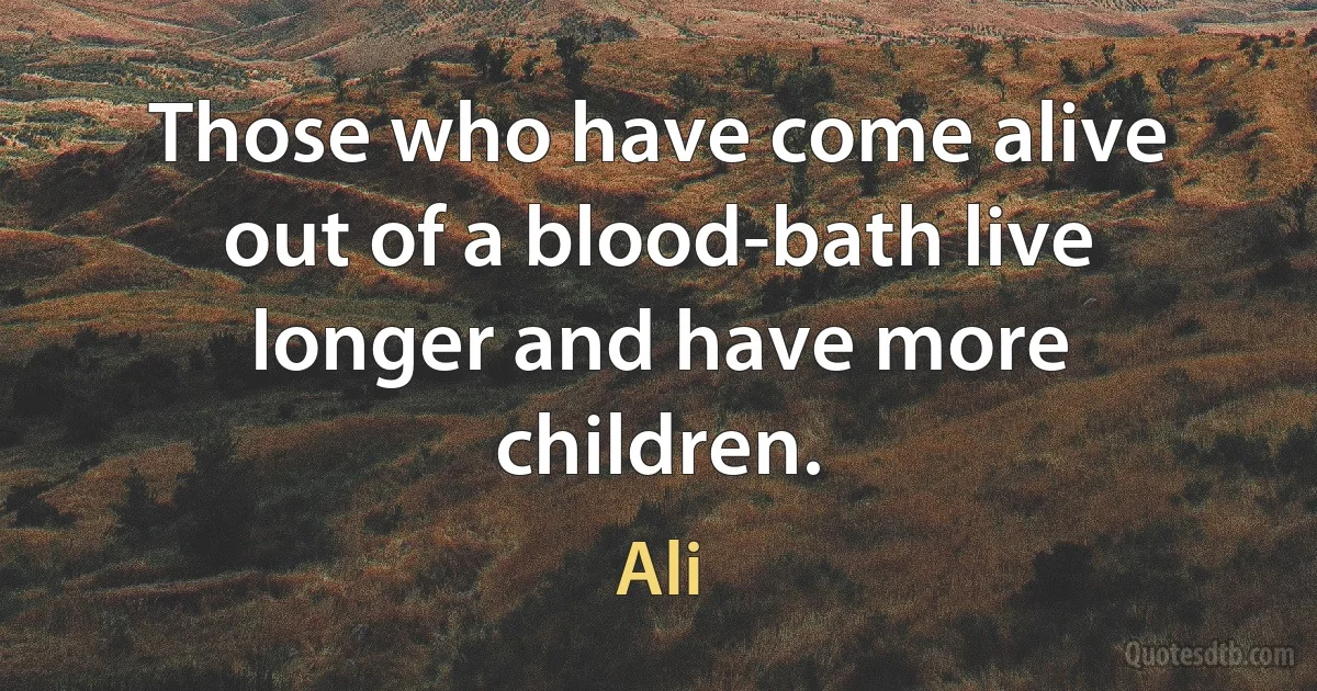 Those who have come alive out of a blood-bath live longer and have more children. (Ali)