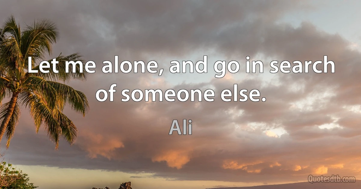 Let me alone, and go in search of someone else. (Ali)