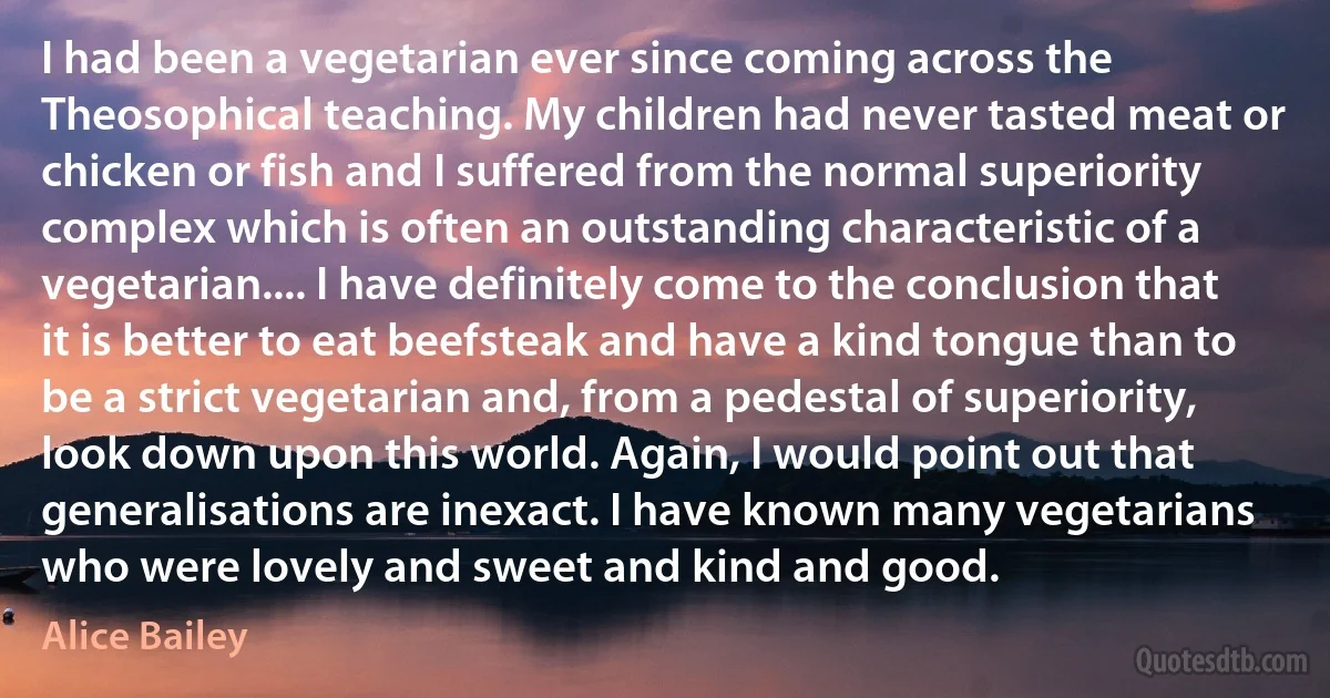 I had been a vegetarian ever since coming across the Theosophical teaching. My children had never tasted meat or chicken or fish and I suffered from the normal superiority complex which is often an outstanding characteristic of a vegetarian.... I have definitely come to the conclusion that it is better to eat beefsteak and have a kind tongue than to be a strict vegetarian and, from a pedestal of superiority, look down upon this world. Again, I would point out that generalisations are inexact. I have known many vegetarians who were lovely and sweet and kind and good. (Alice Bailey)