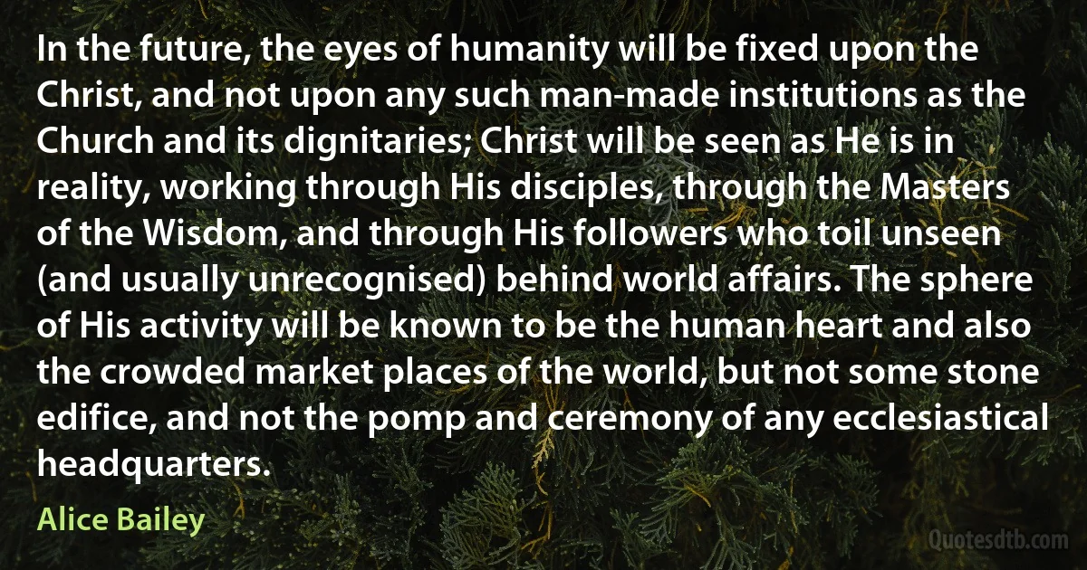 In the future, the eyes of humanity will be fixed upon the Christ, and not upon any such man-made institutions as the Church and its dignitaries; Christ will be seen as He is in reality, working through His disciples, through the Masters of the Wisdom, and through His followers who toil unseen (and usually unrecognised) behind world affairs. The sphere of His activity will be known to be the human heart and also the crowded market places of the world, but not some stone edifice, and not the pomp and ceremony of any ecclesiastical headquarters. (Alice Bailey)