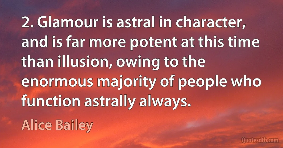 2. Glamour is astral in character, and is far more potent at this time than illusion, owing to the enormous majority of people who function astrally always. (Alice Bailey)