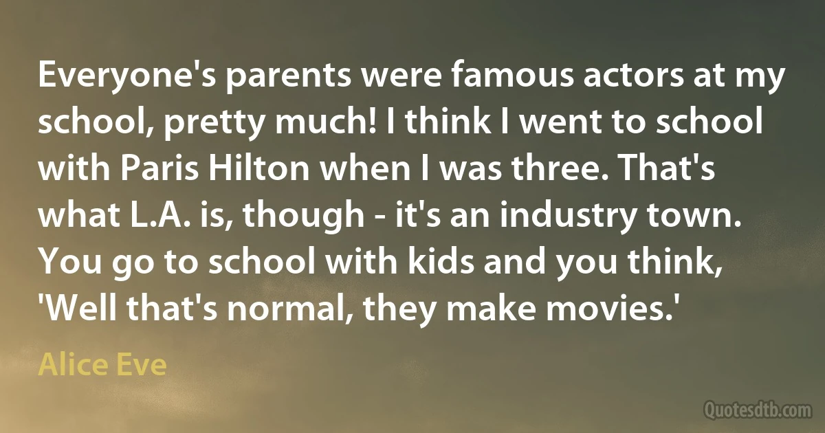 Everyone's parents were famous actors at my school, pretty much! I think I went to school with Paris Hilton when I was three. That's what L.A. is, though - it's an industry town. You go to school with kids and you think, 'Well that's normal, they make movies.' (Alice Eve)