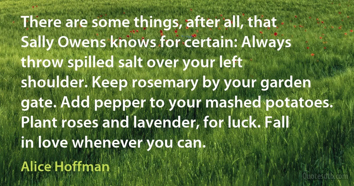 There are some things, after all, that Sally Owens knows for certain: Always throw spilled salt over your left shoulder. Keep rosemary by your garden gate. Add pepper to your mashed potatoes. Plant roses and lavender, for luck. Fall in love whenever you can. (Alice Hoffman)