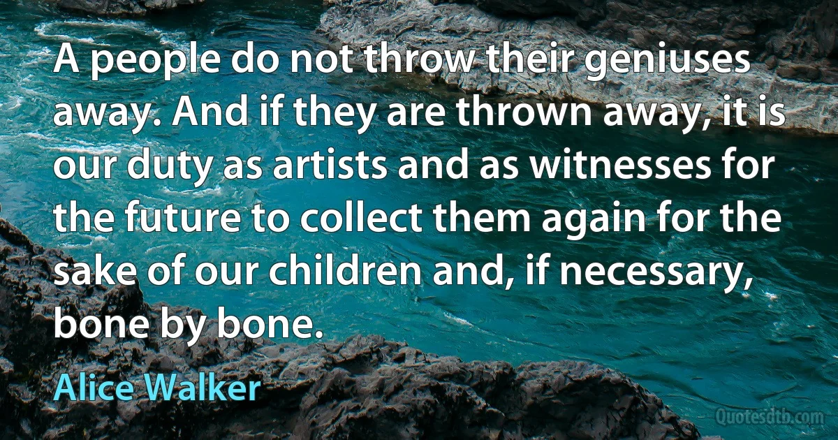 A people do not throw their geniuses away. And if they are thrown away, it is our duty as artists and as witnesses for the future to collect them again for the sake of our children and, if necessary, bone by bone. (Alice Walker)