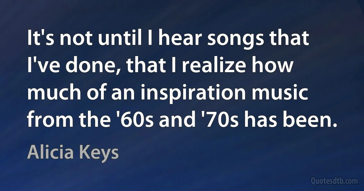 It's not until I hear songs that I've done, that I realize how much of an inspiration music from the '60s and '70s has been. (Alicia Keys)