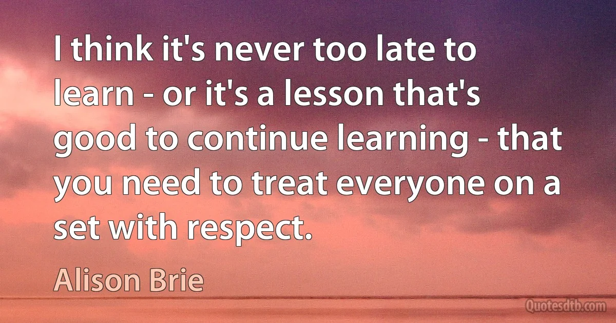 I think it's never too late to learn - or it's a lesson that's good to continue learning - that you need to treat everyone on a set with respect. (Alison Brie)