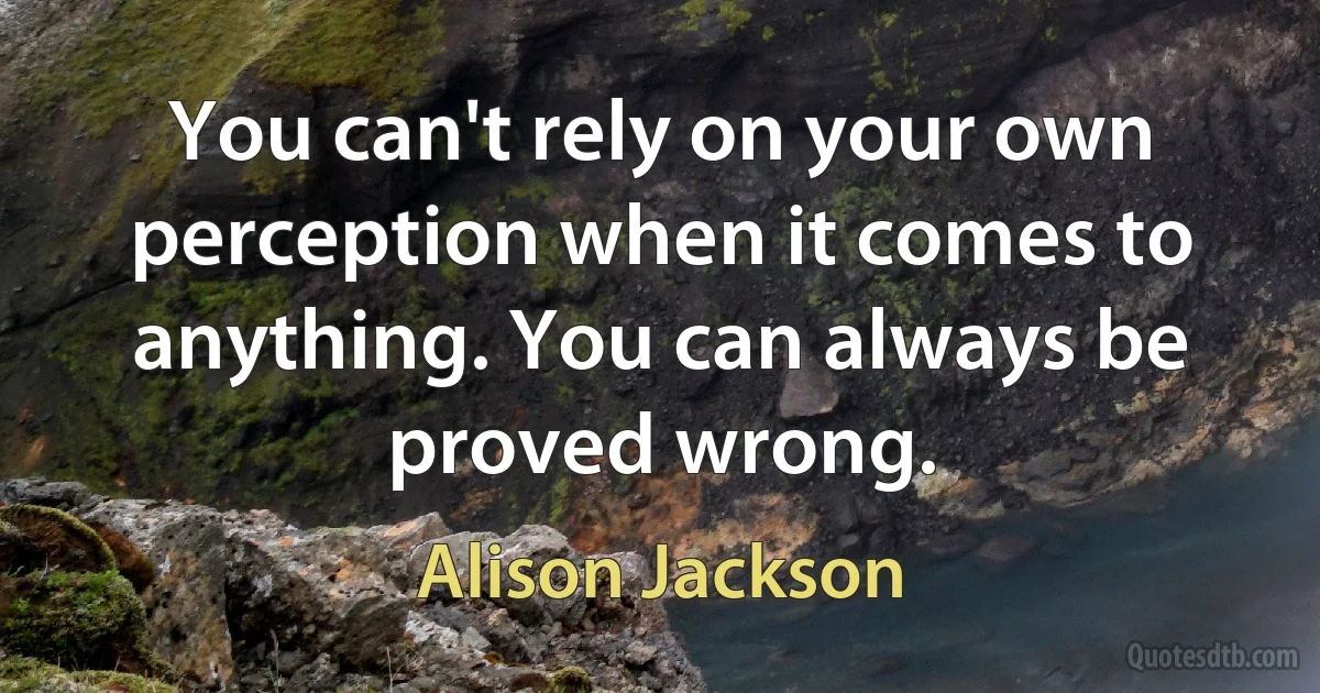 You can't rely on your own perception when it comes to anything. You can always be proved wrong. (Alison Jackson)