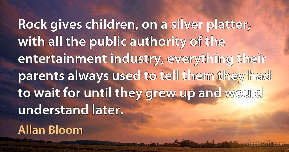 Rock gives children, on a silver platter, with all the public authority of the entertainment industry, everything their parents always used to tell them they had to wait for until they grew up and would understand later. (Allan Bloom)