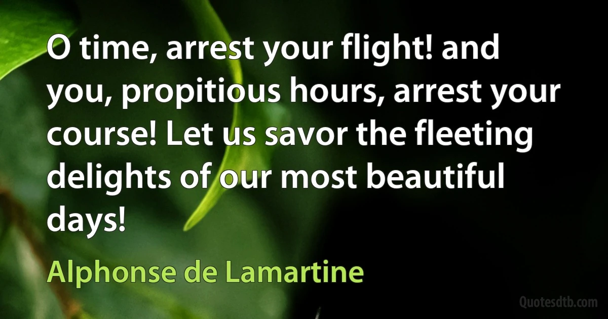 O time, arrest your flight! and you, propitious hours, arrest your course! Let us savor the fleeting delights of our most beautiful days! (Alphonse de Lamartine)