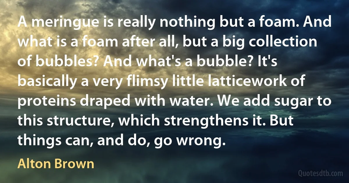 A meringue is really nothing but a foam. And what is a foam after all, but a big collection of bubbles? And what's a bubble? It's basically a very flimsy little latticework of proteins draped with water. We add sugar to this structure, which strengthens it. But things can, and do, go wrong. (Alton Brown)