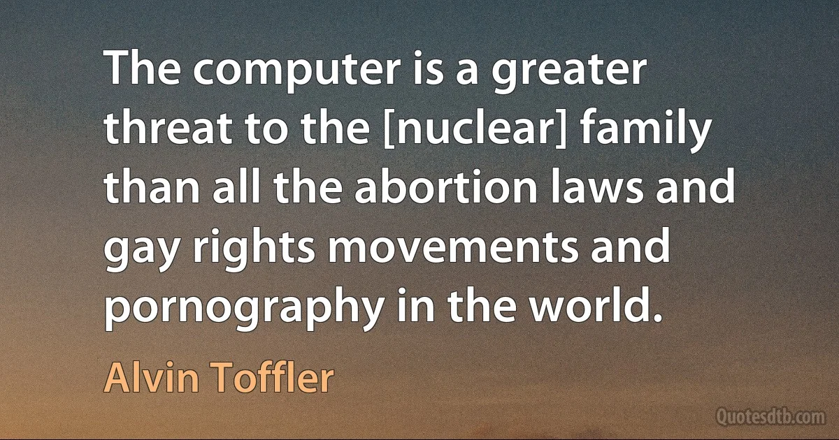 The computer is a greater threat to the [nuclear] family than all the abortion laws and gay rights movements and pornography in the world. (Alvin Toffler)