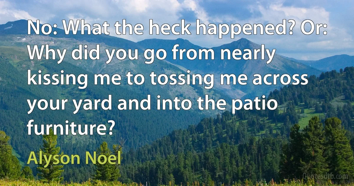 No: What the heck happened? Or: Why did you go from nearly kissing me to tossing me across your yard and into the patio furniture? (Alyson Noel)