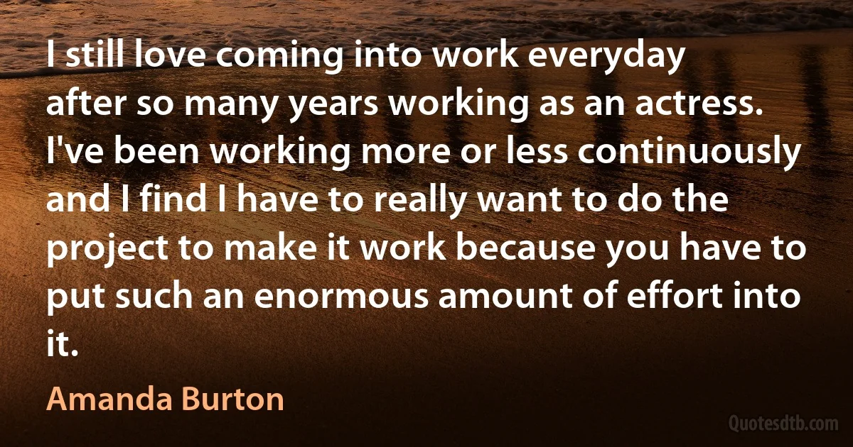 I still love coming into work everyday after so many years working as an actress. I've been working more or less continuously and I find I have to really want to do the project to make it work because you have to put such an enormous amount of effort into it. (Amanda Burton)