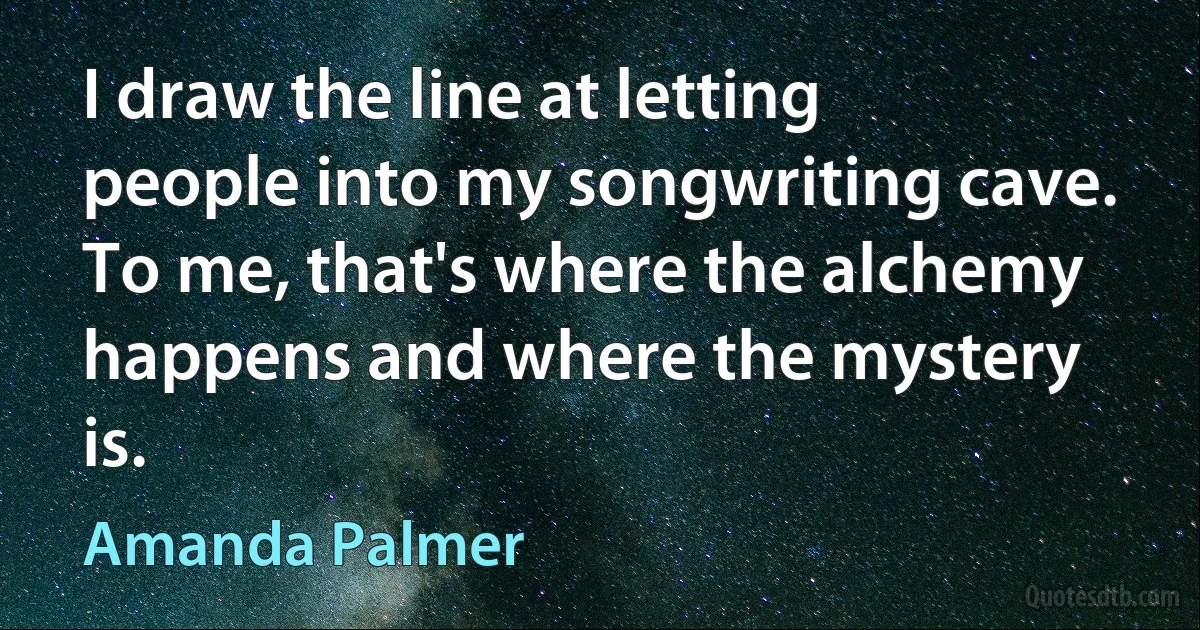 I draw the line at letting people into my songwriting cave. To me, that's where the alchemy happens and where the mystery is. (Amanda Palmer)