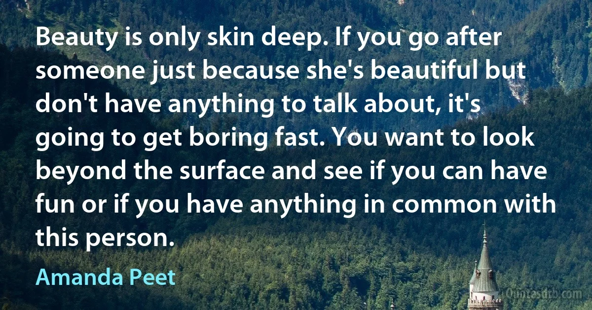 Beauty is only skin deep. If you go after someone just because she's beautiful but don't have anything to talk about, it's going to get boring fast. You want to look beyond the surface and see if you can have fun or if you have anything in common with this person. (Amanda Peet)