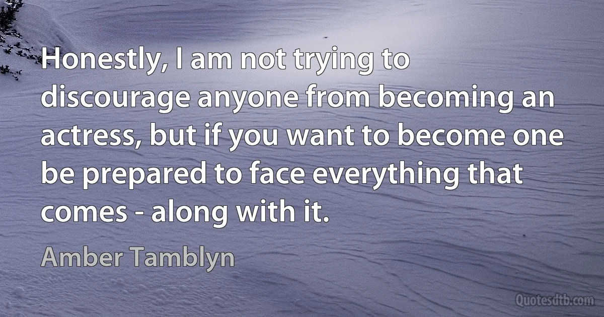 Honestly, I am not trying to discourage anyone from becoming an actress, but if you want to become one be prepared to face everything that comes - along with it. (Amber Tamblyn)