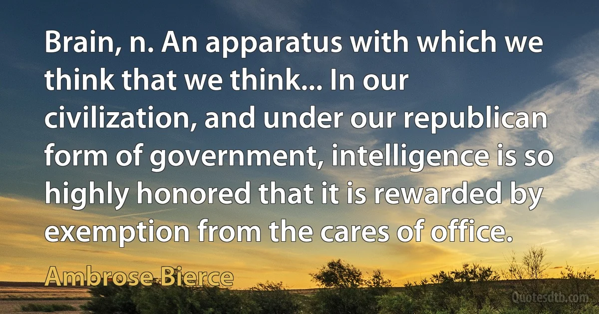 Brain, n. An apparatus with which we think that we think... In our civilization, and under our republican form of government, intelligence is so highly honored that it is rewarded by exemption from the cares of office. (Ambrose Bierce)