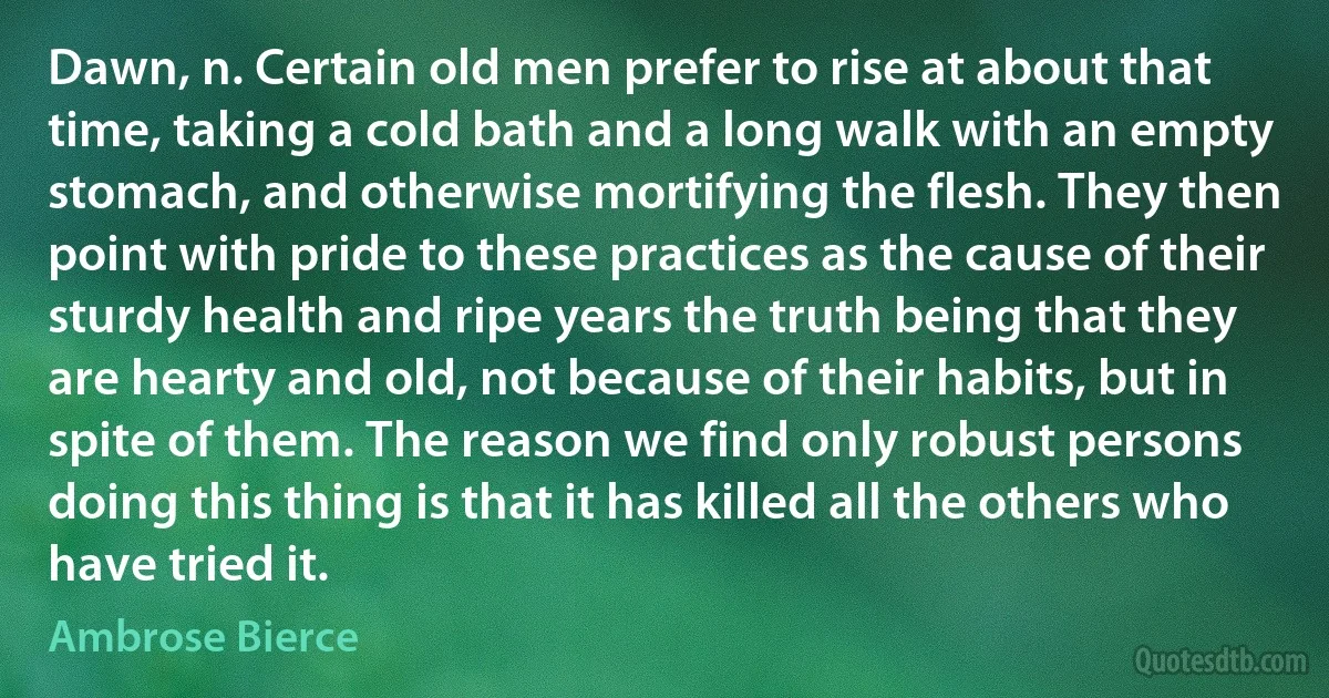 Dawn, n. Certain old men prefer to rise at about that time, taking a cold bath and a long walk with an empty stomach, and otherwise mortifying the flesh. They then point with pride to these practices as the cause of their sturdy health and ripe years the truth being that they are hearty and old, not because of their habits, but in spite of them. The reason we find only robust persons doing this thing is that it has killed all the others who have tried it. (Ambrose Bierce)