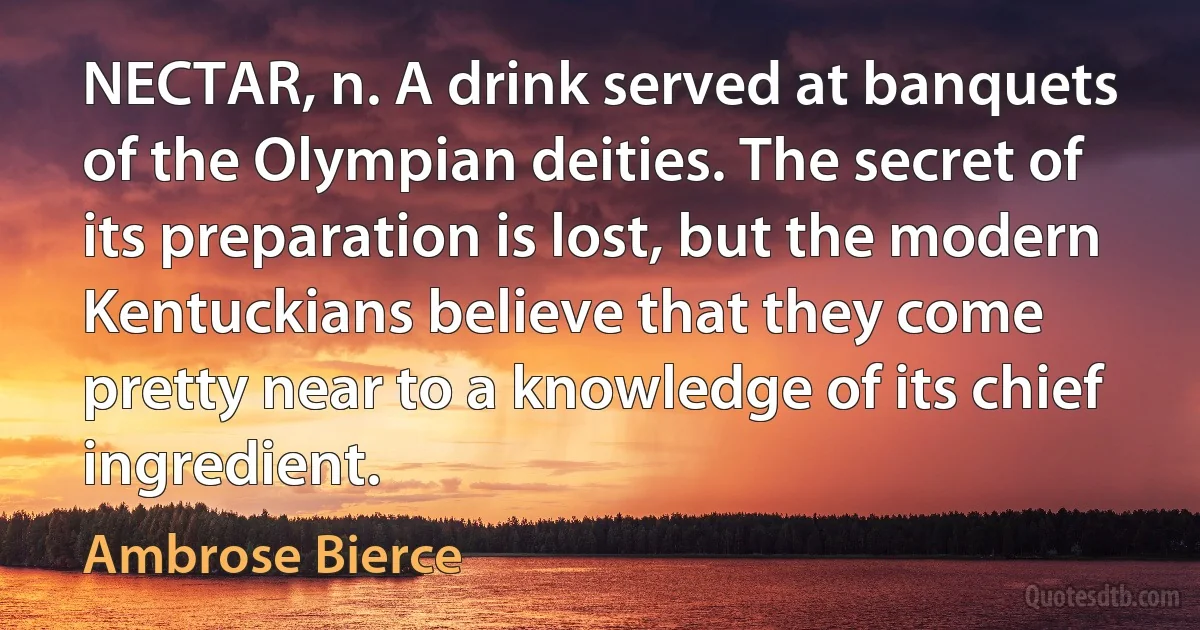 NECTAR, n. A drink served at banquets of the Olympian deities. The secret of its preparation is lost, but the modern Kentuckians believe that they come pretty near to a knowledge of its chief ingredient. (Ambrose Bierce)