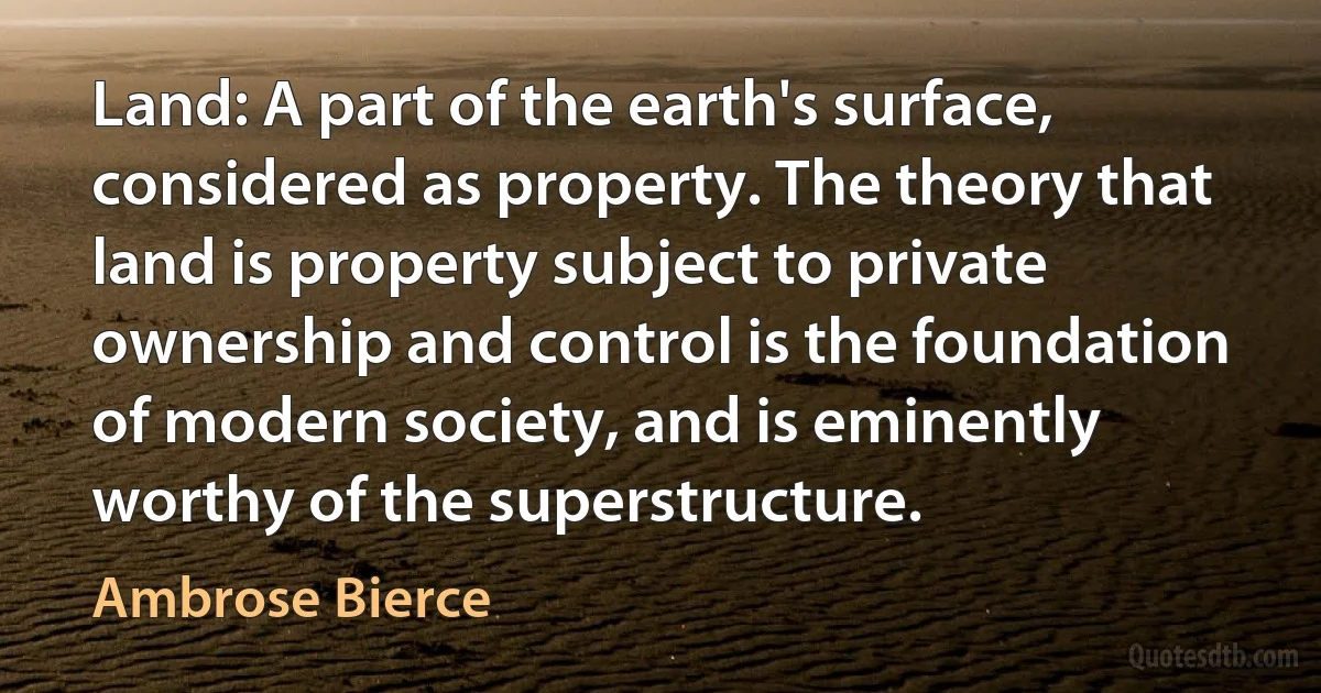 Land: A part of the earth's surface, considered as property. The theory that land is property subject to private ownership and control is the foundation of modern society, and is eminently worthy of the superstructure. (Ambrose Bierce)