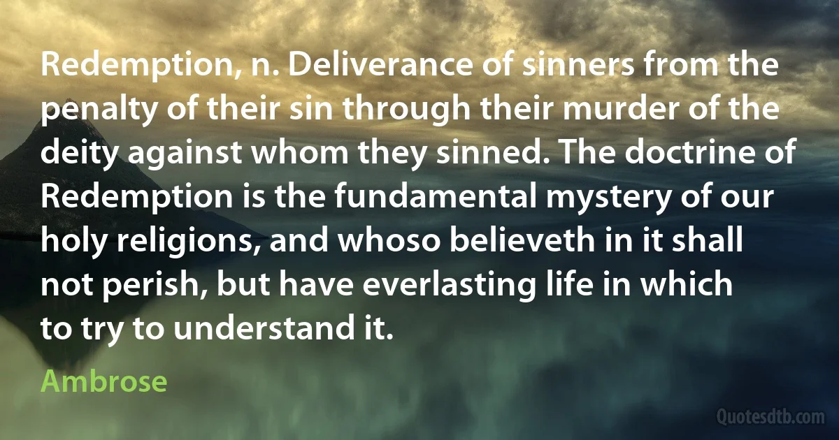 Redemption, n. Deliverance of sinners from the penalty of their sin through their murder of the deity against whom they sinned. The doctrine of Redemption is the fundamental mystery of our holy religions, and whoso believeth in it shall not perish, but have everlasting life in which to try to understand it. (Ambrose)