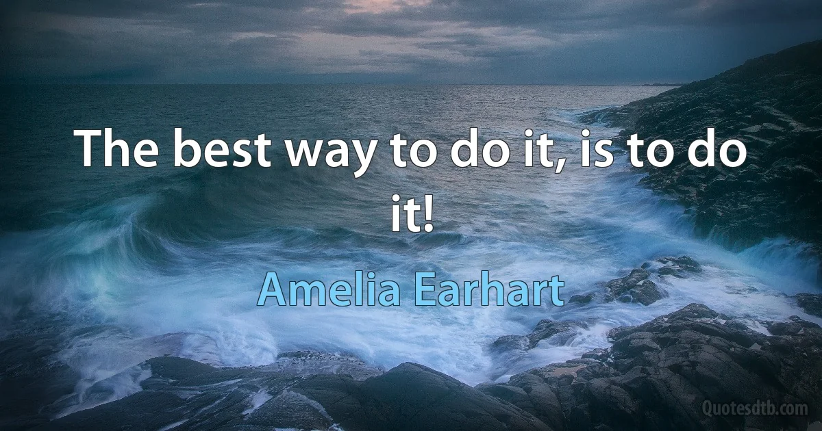 The best way to do it, is to do it! (Amelia Earhart)