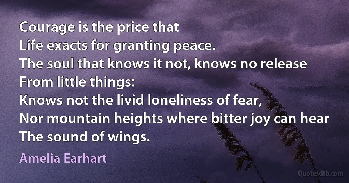 Courage is the price that
Life exacts for granting peace.
The soul that knows it not, knows no release
From little things:
Knows not the livid loneliness of fear,
Nor mountain heights where bitter joy can hear
The sound of wings. (Amelia Earhart)