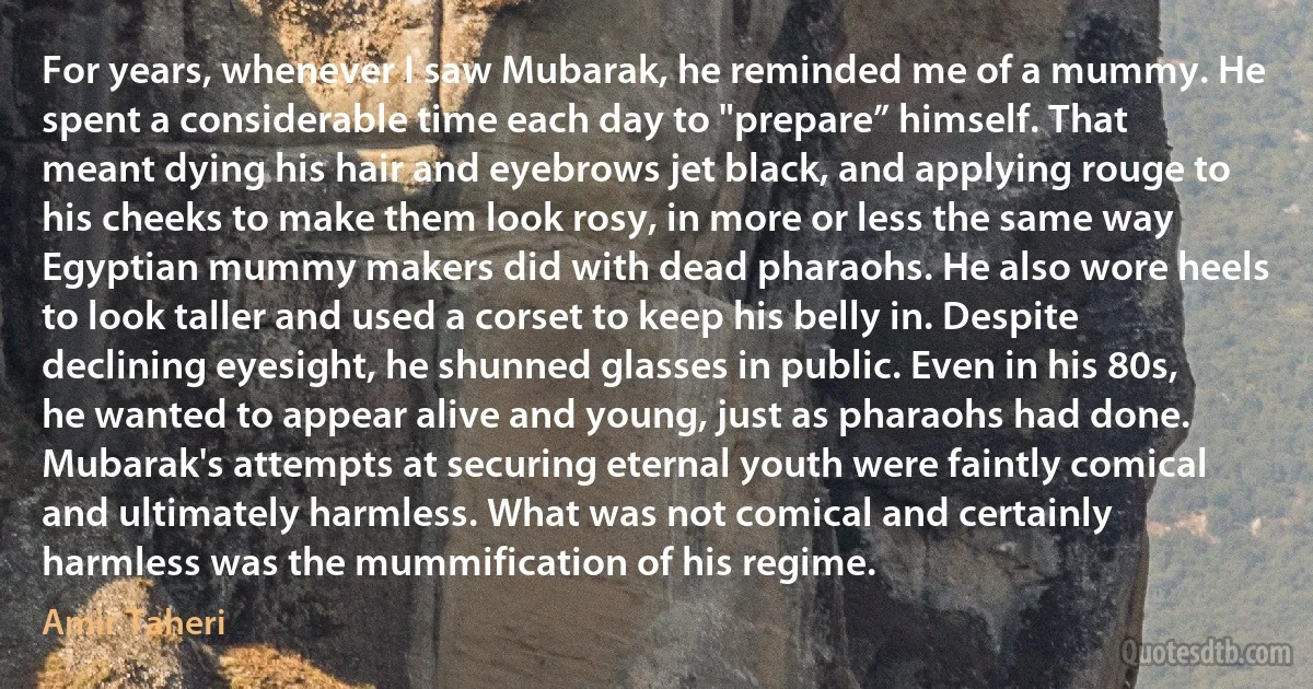 For years, whenever I saw Mubarak, he reminded me of a mummy. He spent a considerable time each day to "prepare” himself. That meant dying his hair and eyebrows jet black, and applying rouge to his cheeks to make them look rosy, in more or less the same way Egyptian mummy makers did with dead pharaohs. He also wore heels to look taller and used a corset to keep his belly in. Despite declining eyesight, he shunned glasses in public. Even in his 80s, he wanted to appear alive and young, just as pharaohs had done. Mubarak's attempts at securing eternal youth were faintly comical and ultimately harmless. What was not comical and certainly harmless was the mummification of his regime. (Amir Taheri)