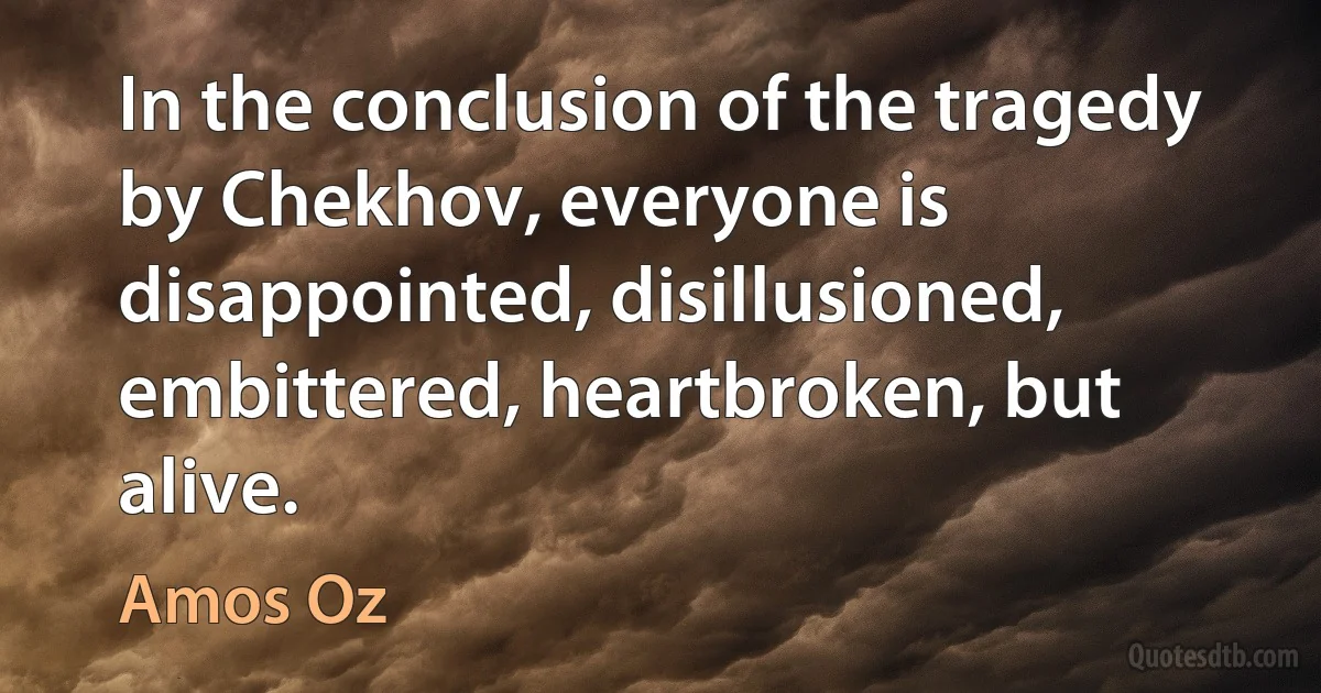 In the conclusion of the tragedy by Chekhov, everyone is disappointed, disillusioned, embittered, heartbroken, but alive. (Amos Oz)