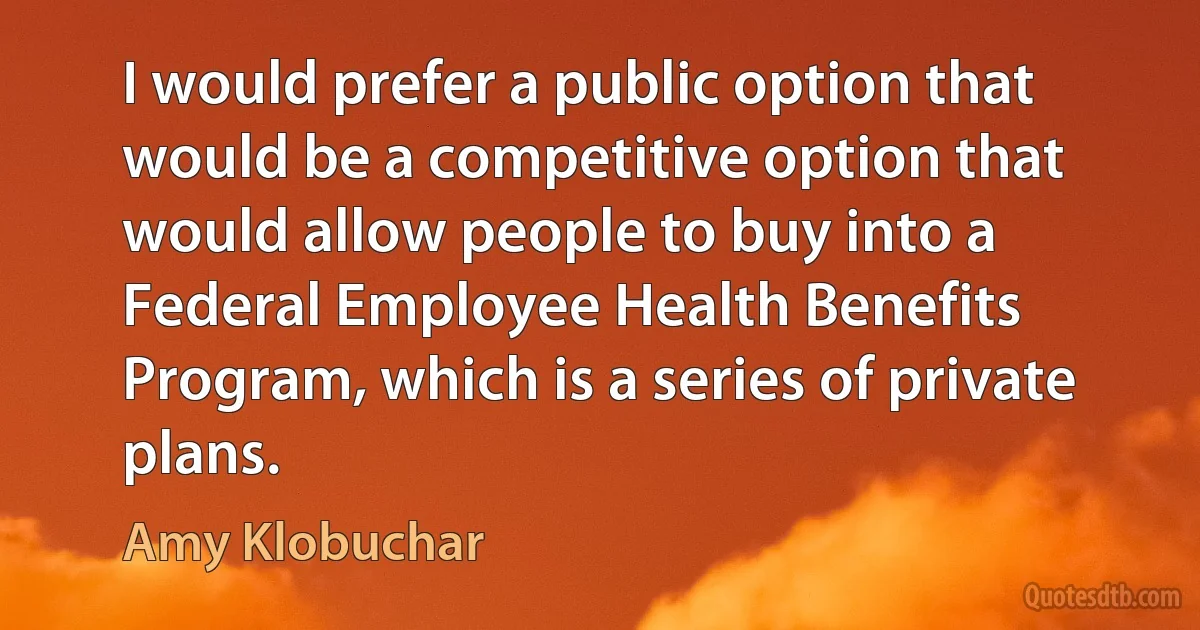 I would prefer a public option that would be a competitive option that would allow people to buy into a Federal Employee Health Benefits Program, which is a series of private plans. (Amy Klobuchar)