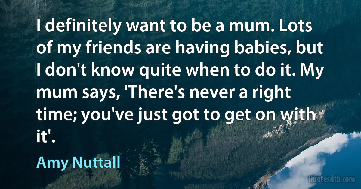 I definitely want to be a mum. Lots of my friends are having babies, but I don't know quite when to do it. My mum says, 'There's never a right time; you've just got to get on with it'. (Amy Nuttall)