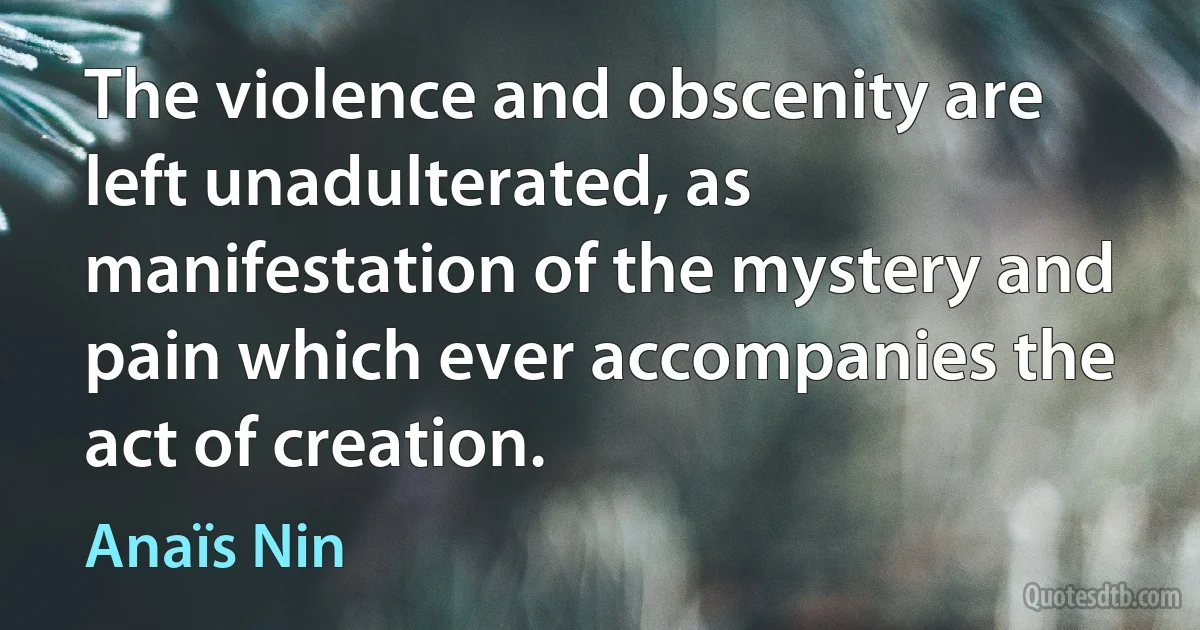 The violence and obscenity are left unadulterated, as manifestation of the mystery and pain which ever accompanies the act of creation. (Anaïs Nin)