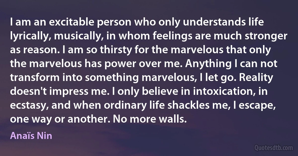 I am an excitable person who only understands life lyrically, musically, in whom feelings are much stronger as reason. I am so thirsty for the marvelous that only the marvelous has power over me. Anything I can not transform into something marvelous, I let go. Reality doesn't impress me. I only believe in intoxication, in ecstasy, and when ordinary life shackles me, I escape, one way or another. No more walls. (Anaïs Nin)