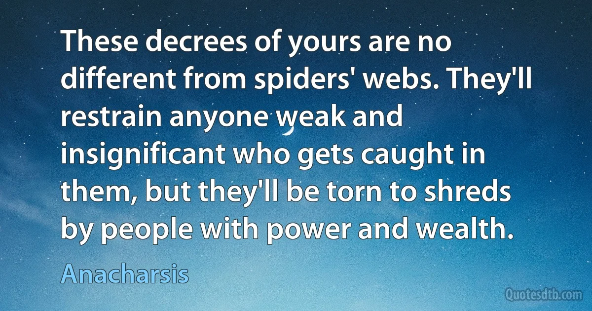 These decrees of yours are no different from spiders' webs. They'll restrain anyone weak and insignificant who gets caught in them, but they'll be torn to shreds by people with power and wealth. (Anacharsis)